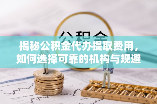 舞阳揭秘公积金代办提取费用，如何选择可靠的机构与规避潜在风险