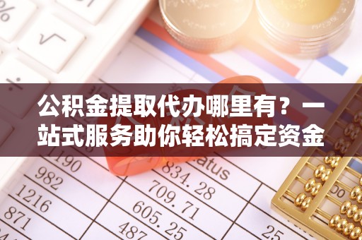 舞阳公积金提取代办哪里有？一站式服务助你轻松搞定资金难题