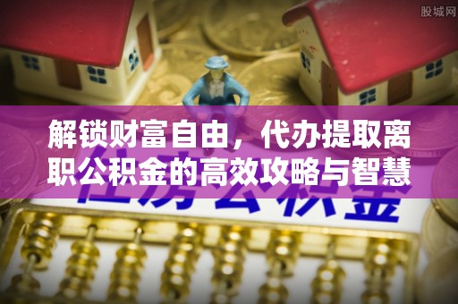 舞阳解锁财富自由，代办提取离职公积金的高效攻略与智慧选择