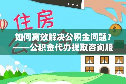 舞阳如何高效解决公积金问题？——公积金代办提取咨询服务指南
