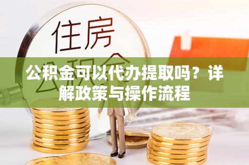 舞阳公积金可以代办提取吗？详解政策与操作流程