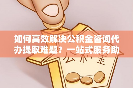 舞阳如何高效解决公积金咨询代办提取难题？一站式服务助您轻松搞定