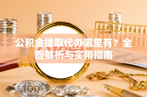 舞阳公积金提取代办哪里有？全面解析与实用指南