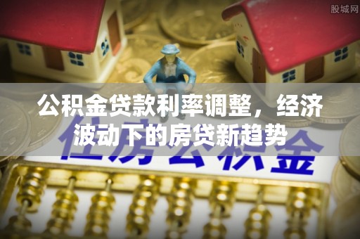 舞阳公积金贷款利率调整，经济波动下的房贷新趋势
