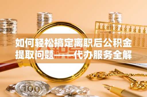 舞阳如何轻松搞定离职后公积金提取问题——代办服务全解析