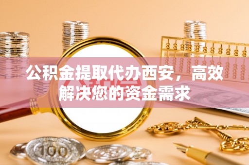 舞阳公积金提取代办西安，高效解决您的资金需求