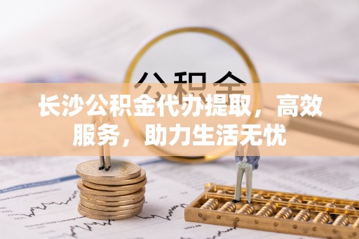 舞阳长沙公积金代办提取，高效服务，助力生活无忧