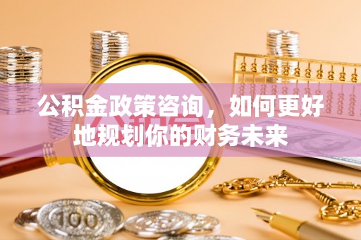 舞阳公积金政策咨询，如何更好地规划你的财务未来