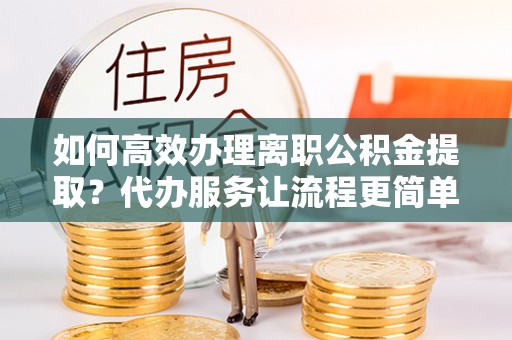 舞阳如何高效办理离职公积金提取？代办服务让流程更简单