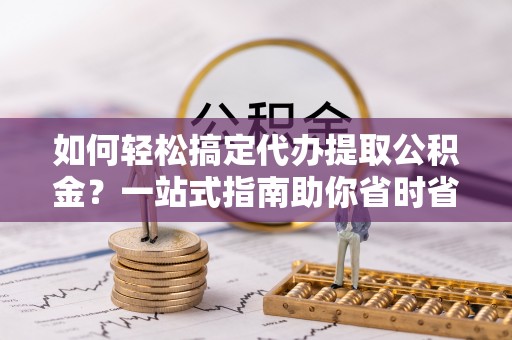 舞阳如何轻松搞定代办提取公积金？一站式指南助你省时省心