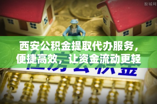 舞阳西安公积金提取代办服务，便捷高效，让资金流动更轻松