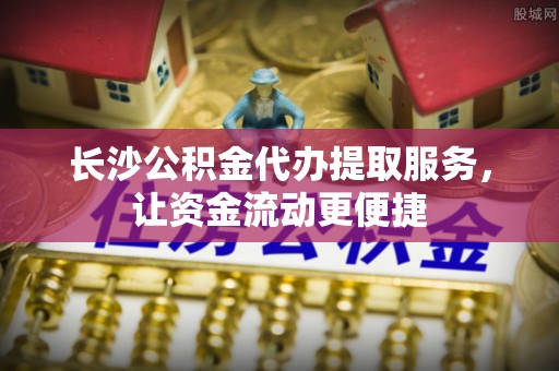 舞阳长沙公积金代办提取服务，让资金流动更便捷