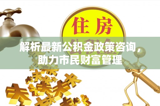 舞阳解析最新公积金政策咨询，助力市民财富管理