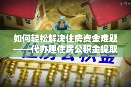 舞阳如何轻松解决住房资金难题——代办理住房公积金提取服务详解