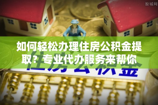 舞阳如何轻松办理住房公积金提取？专业代办服务来帮你