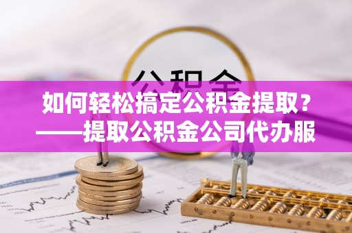 舞阳如何轻松搞定公积金提取？——提取公积金公司代办服务全解析