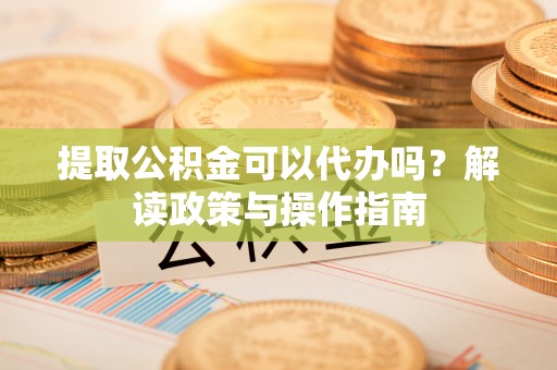 舞阳提取公积金可以代办吗？解读政策与操作指南