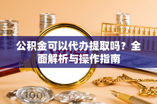 舞阳公积金可以代办提取吗？全面解析与操作指南