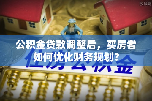 舞阳公积金贷款调整后，买房者如何优化财务规划？