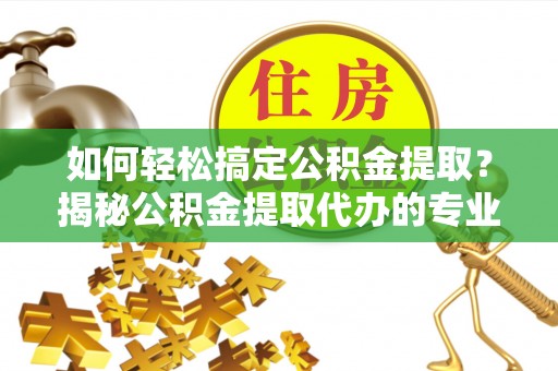 舞阳如何轻松搞定公积金提取？揭秘公积金提取代办的专业服务