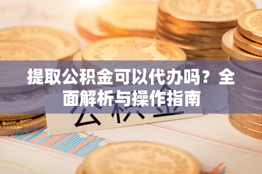 舞阳提取公积金可以代办吗？全面解析与操作指南