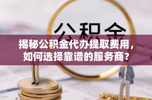 舞阳揭秘公积金代办提取费用，如何选择靠谱的服务商？