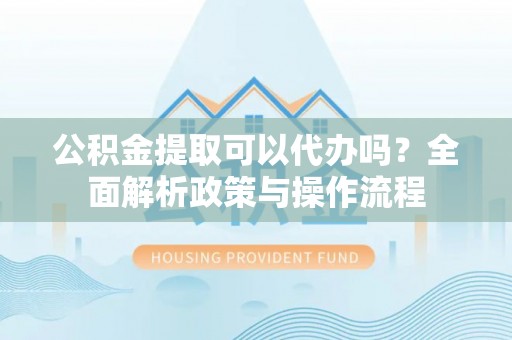 舞阳公积金提取可以代办吗？全面解析政策与操作流程