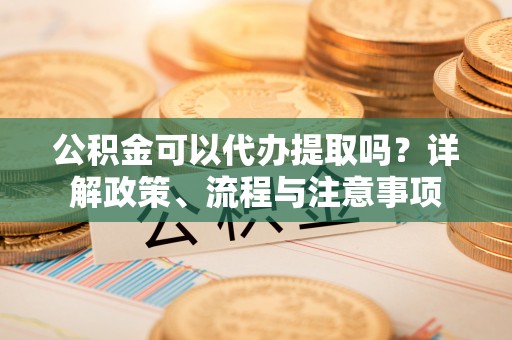 舞阳公积金可以代办提取吗？详解政策、流程与注意事项