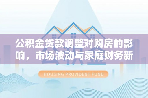 舞阳公积金贷款调整对购房的影响，市场波动与家庭财务新趋势