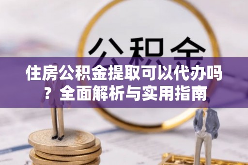 舞阳住房公积金提取可以代办吗？全面解析与实用指南
