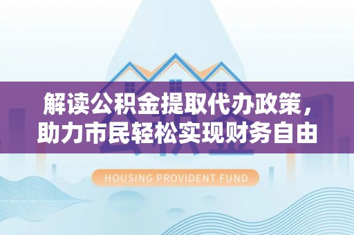舞阳解读公积金提取代办政策，助力市民轻松实现财务自由