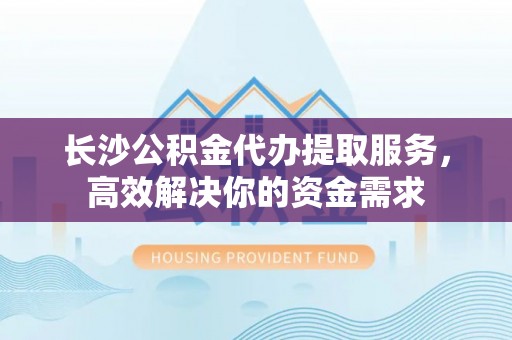 舞阳长沙公积金代办提取服务，高效解决你的资金需求