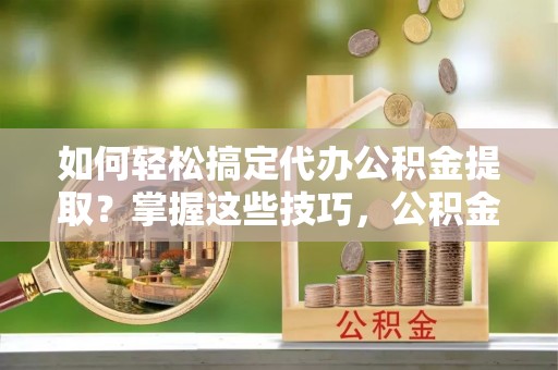 舞阳如何轻松搞定代办公积金提取？掌握这些技巧，公积金到手不是梦！