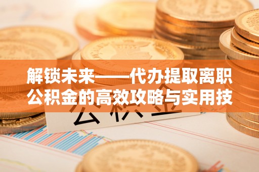 舞阳解锁未来——代办提取离职公积金的高效攻略与实用技巧
