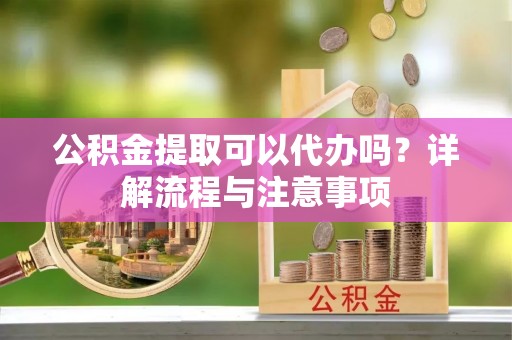 舞阳公积金提取可以代办吗？详解流程与注意事项