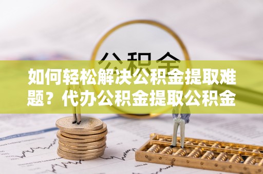 舞阳如何轻松解决公积金提取难题？代办公积金提取公积金服务详解