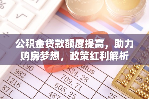 舞阳公积金贷款额度提高，助力购房梦想，政策红利解析