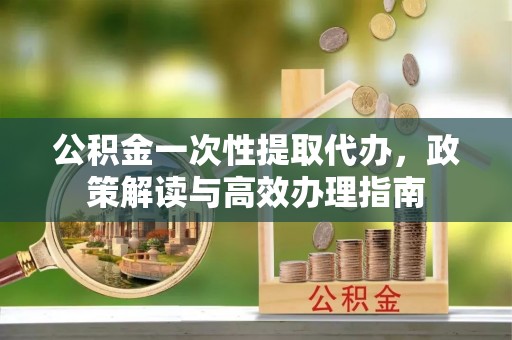 舞阳公积金一次性提取代办，政策解读与高效办理指南