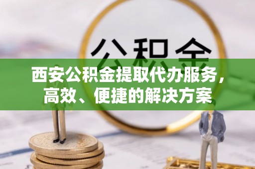 舞阳西安公积金提取代办服务，高效、便捷的解决方案