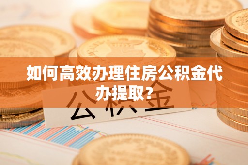 舞阳如何高效办理住房公积金代办提取？