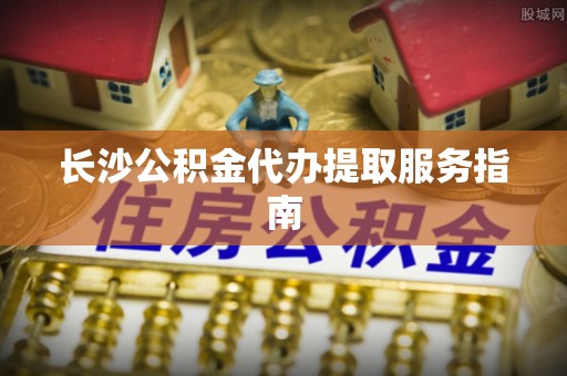 舞阳长沙公积金代办提取服务指南