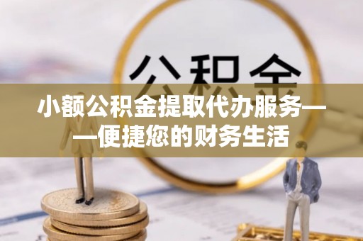 舞阳小额公积金提取代办服务——便捷您的财务生活